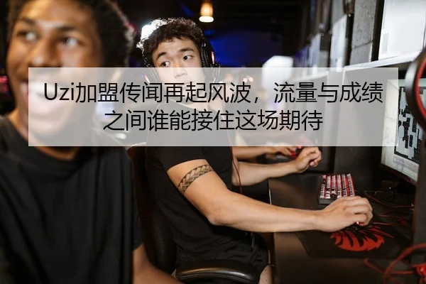 Uzi加盟传闻再起风波，流量与成绩之间谁能接住这场期待