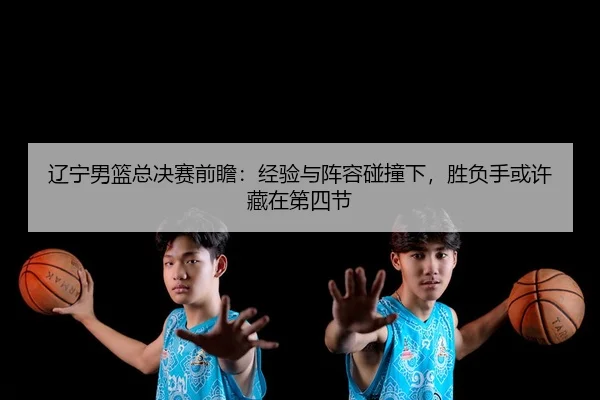 辽宁男篮总决赛前瞻：经验与阵容碰撞下，胜负手或许藏在第四节