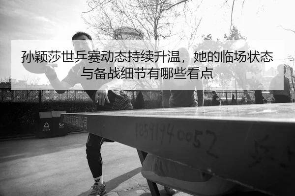 孙颖莎世乒赛动态持续升温，她的临场状态与备战细节有哪些看点