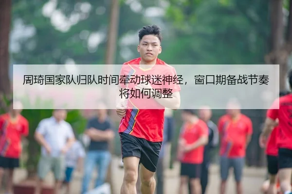 周琦国家队归队时间牵动球迷神经，窗口期备战节奏将如何调整